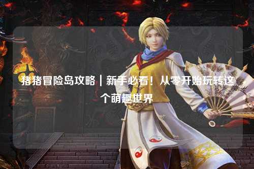 猪猪冒险岛攻略|新手必看!从零开始玩转这个萌趣世界✨