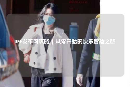 DNF发布网攻略 | 从零开始的快乐冒险之旅