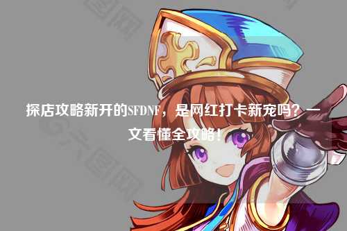 探店攻略新开的SFDNF，是网红打卡新宠吗？一文看懂全攻略！